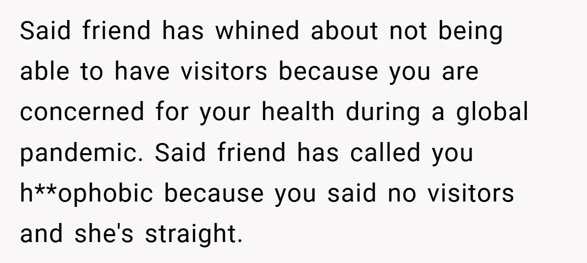 Said friend has whined about not being able to have visitors because you are concerned for your health during a global pandemic. Said friend has called you h**ophobic because you...