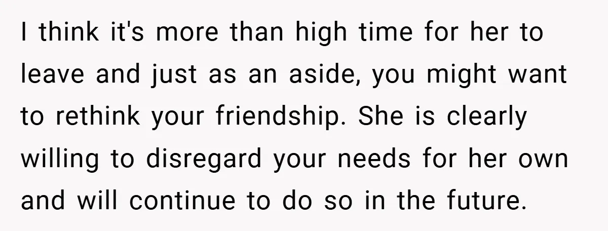 I think it's more than high time for her to leave and just as an aside, you might want to rethink your friendship. She is clearly willing to disregard your...