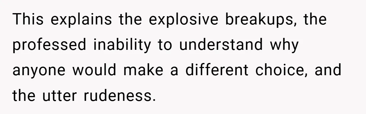 This explains the explosive breakups, the professed inability to understand why anyone would make a different choice, and the utter rudeness.