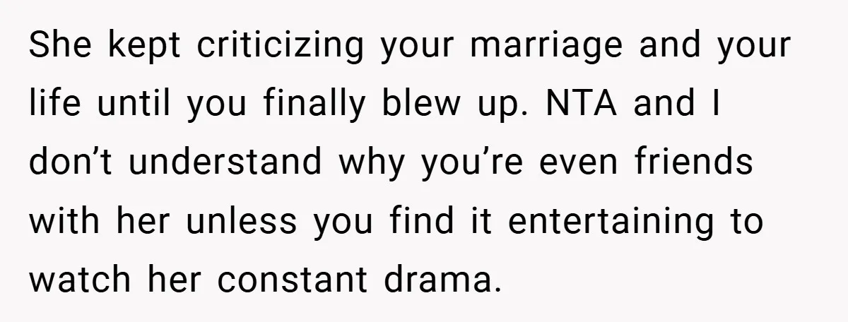 She kept criticizing your marriage and your life until you finally blew up. NTA and I don’t understand why you’re even friends with her unless you find it entertaining to...