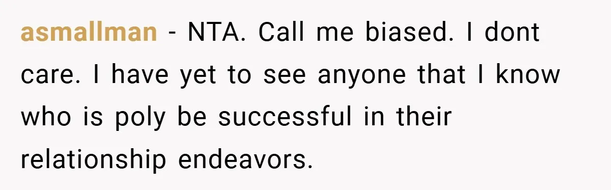 asmallman − NTA. Call me biased. I dont care. I have yet to see anyone that I know who is poly be successful in their relationship endeavors.