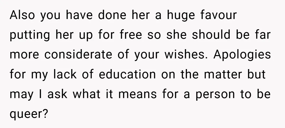 Also you have done her a huge favour putting her up for free so she should be far more considerate of your wishes. Apologies for my lack of education on...