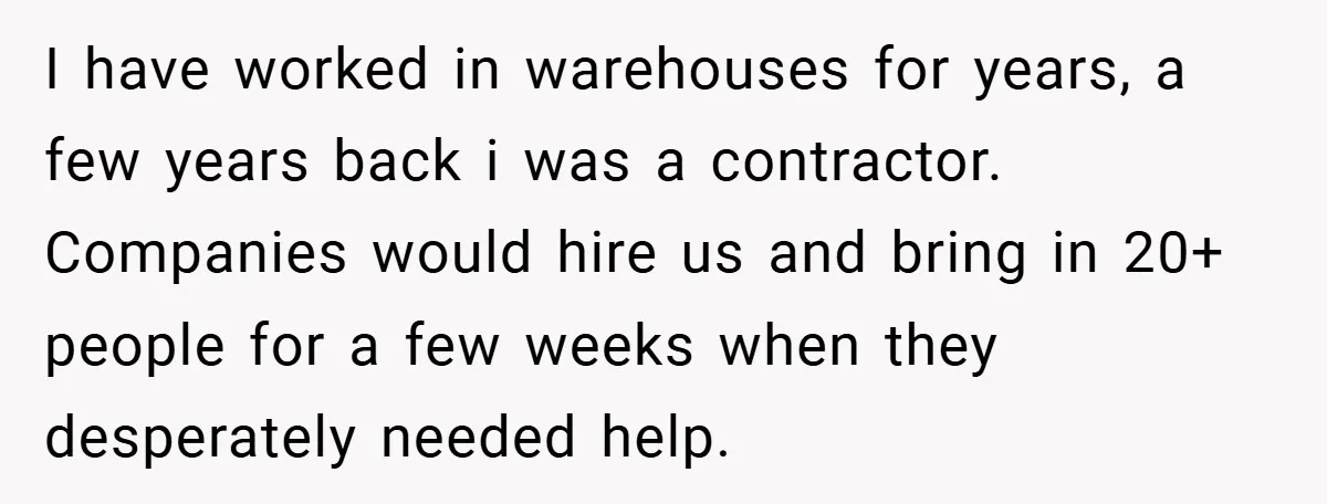 I have worked in warehouses for years, a few years back i was a contractor. Companies would hire us and bring in 20+ people for a few weeks when they...