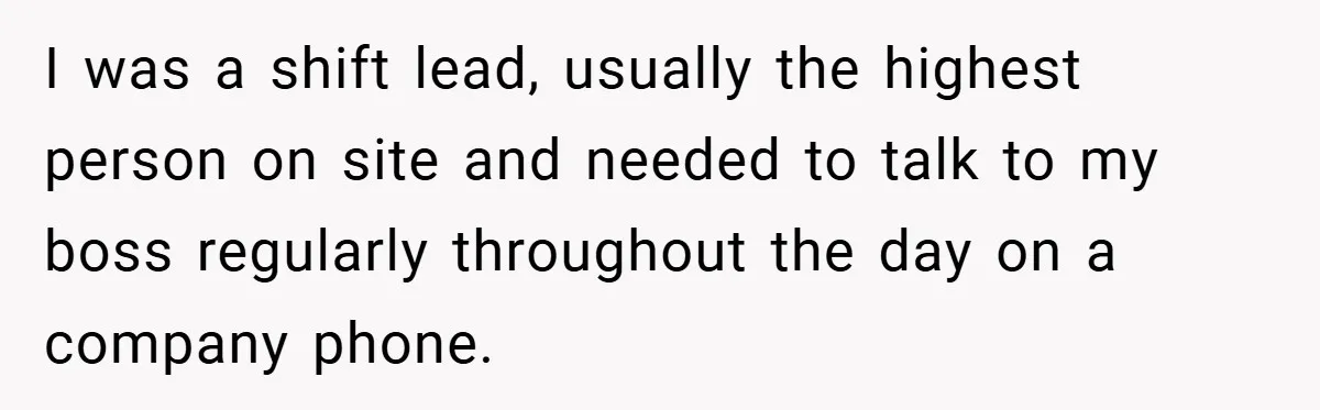 I was a shift lead, usually the highest person on site and needed to talk to my boss regularly throughout the day on a company phone.