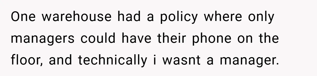 One warehouse had a policy where only managers could have their phone on the floor, and technically i wasnt a manager.