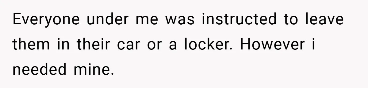 Everyone under me was instructed to leave them in their car or a locker. However i needed mine.