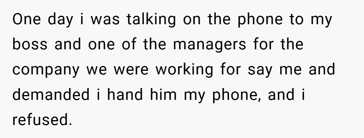 One day i was talking on the phone to my boss and one of the managers for the company we were working for say me and demanded i hand him...