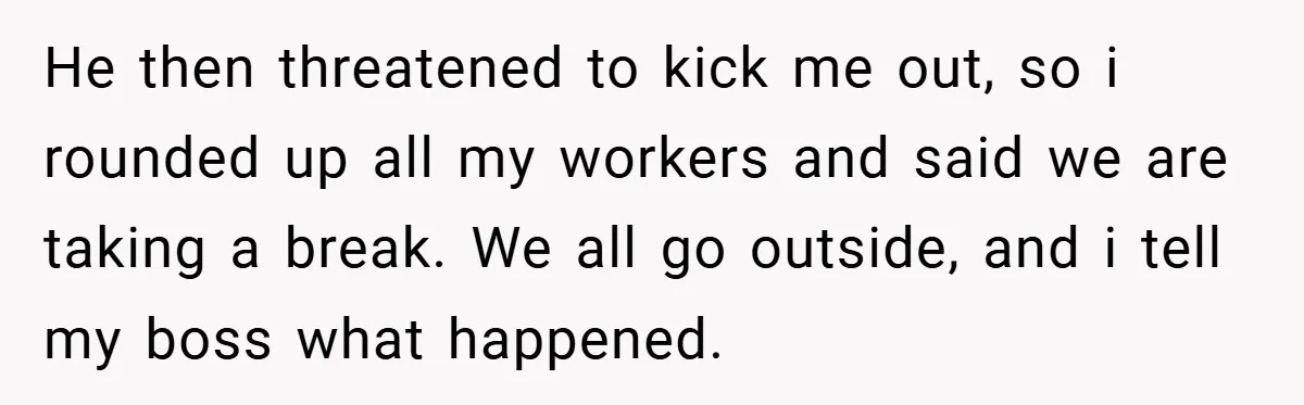 He then threatened to kick me out, so i rounded up all my workers and said we are taking a break. We all go outside, and i tell my boss...
