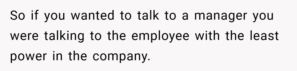 So if you wanted to talk to a manager you were talking to the employee with the least power in the company.