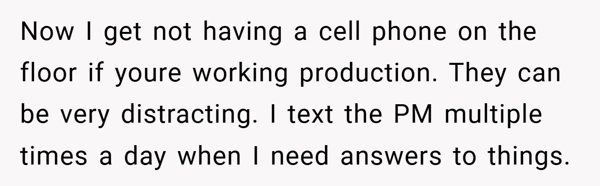Now I get not having a cell phone on the floor if youre working production. They can be very distracting. I text the PM multiple times a day when I...