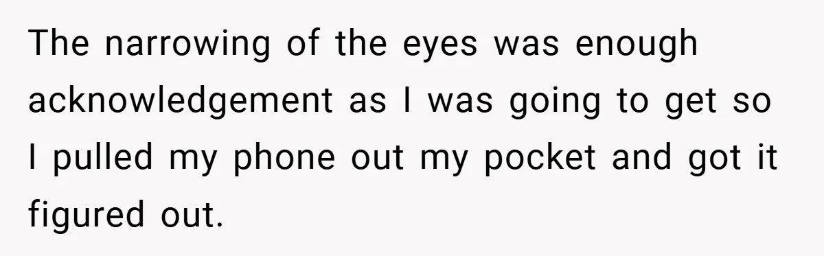 The narrowing of the eyes was enough acknowledgement as I was going to get so I pulled my phone out my pocket and got it figured out.