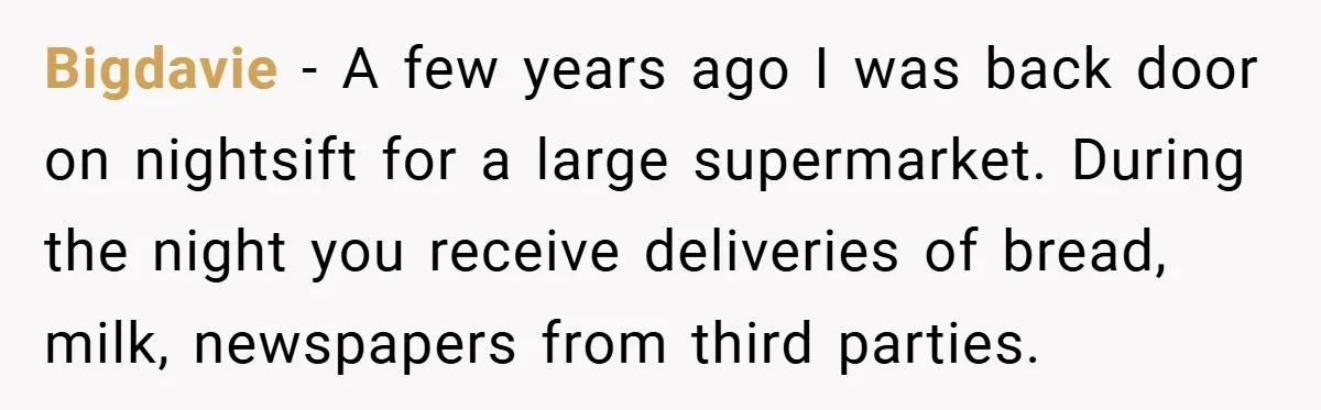Bigdavie − A few years ago I was back door on nightsift for a large supermarket. During the night you receive deliveries of bread, milk, newspapers from third parties.