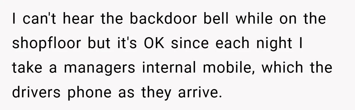 I can't hear the backdoor bell while on the shopfloor but it's OK since each night I take a managers internal mobile, which the drivers phone as they arrive.
