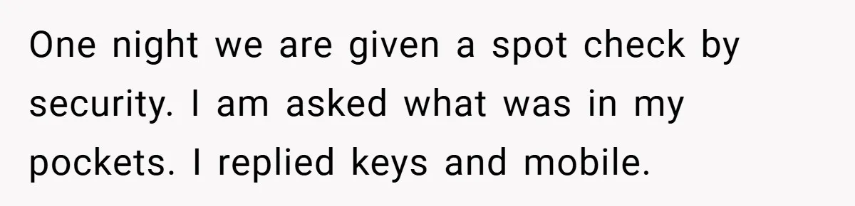 One night we are given a spot check by security. I am asked what was in my pockets. I replied keys and mobile.