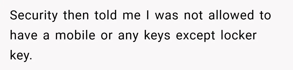 Security then told me I was not allowed to have a mobile or any keys except locker key.