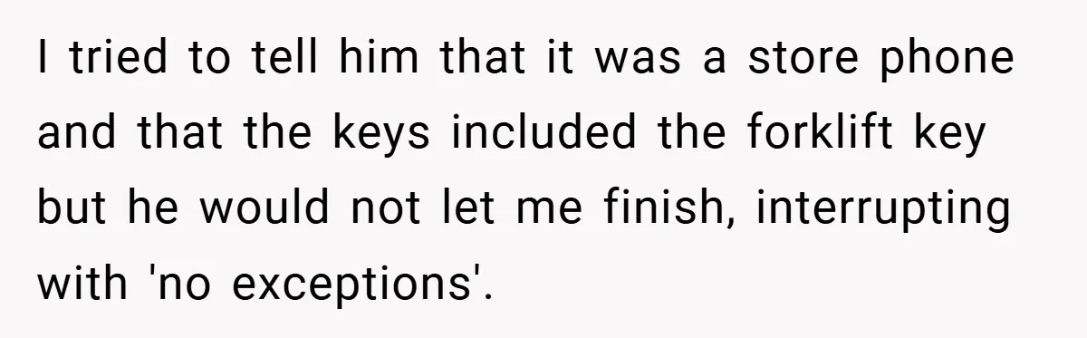 I tried to tell him that it was a store phone and that the keys included the forklift key but he would not let me finish, interrupting with 'no exceptions'.