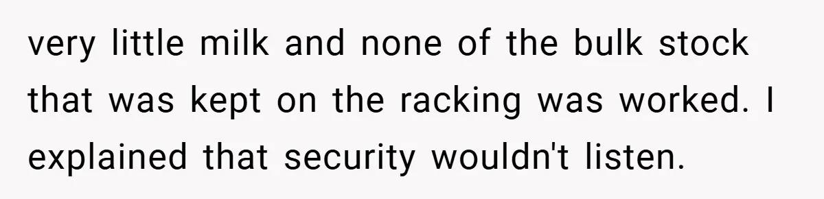 very little milk and none of the bulk stock that was kept on the racking was worked. I explained that security wouldn't listen.