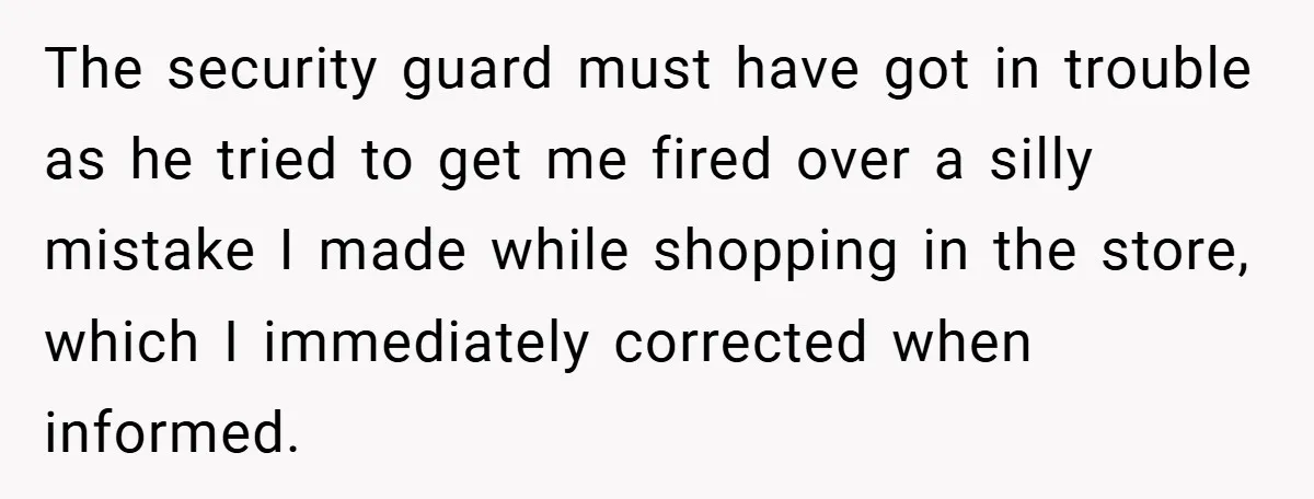 The security guard must have got in trouble as he tried to get me fired over a silly mistake I made while shopping in the store, which I immediately corrected...