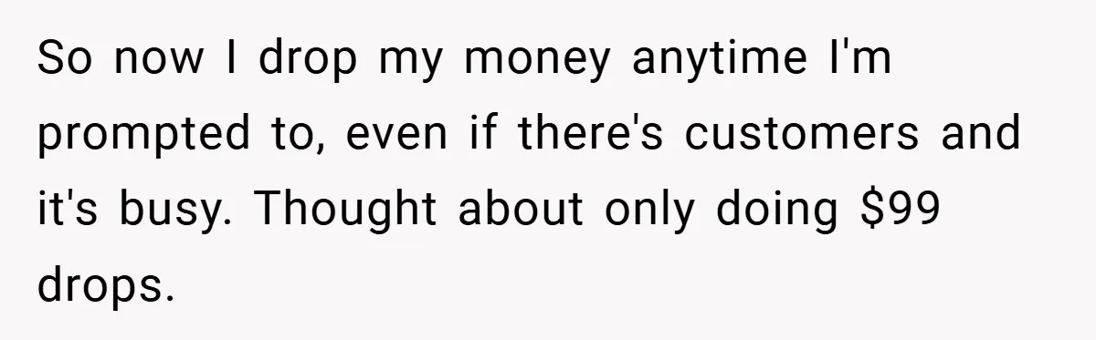 So now I drop my money anytime I'm prompted to, even if there's customers and it's busy. Thought about only doing $99 drops.