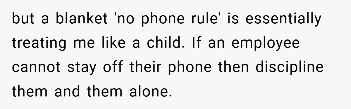 but a blanket 'no phone rule' is essentially treating me like a child. If an employee cannot stay off their phone then discipline them and them alone.