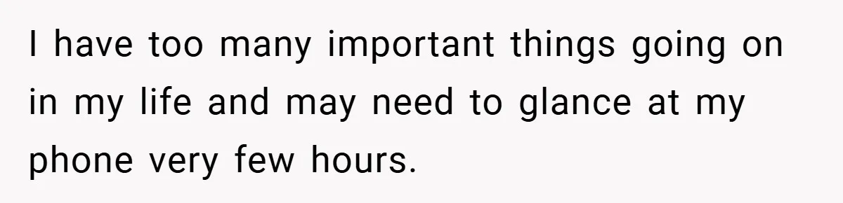 I have too many important things going on in my life and may need to glance at my phone very few hours.
