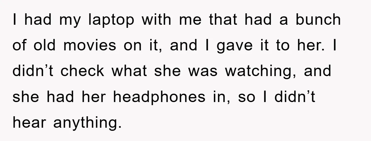 I had my laptop with me that had a bunch of old movies on it, and I gave it to her. I didn’t check what she was watching, and she...