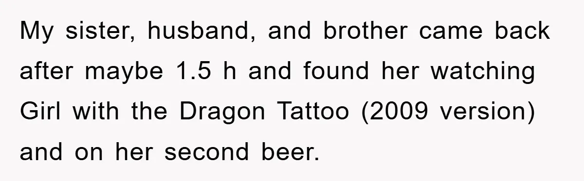 My sister, husband, and brother came back after maybe 1.5 h and found her watching Girl with the Dragon Tattoo (2009 version) and on her second beer.
