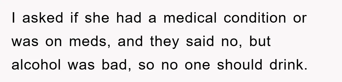 I asked if she had a medical condition or was on meds, and they said no, but alcohol was bad, so no one should drink.
