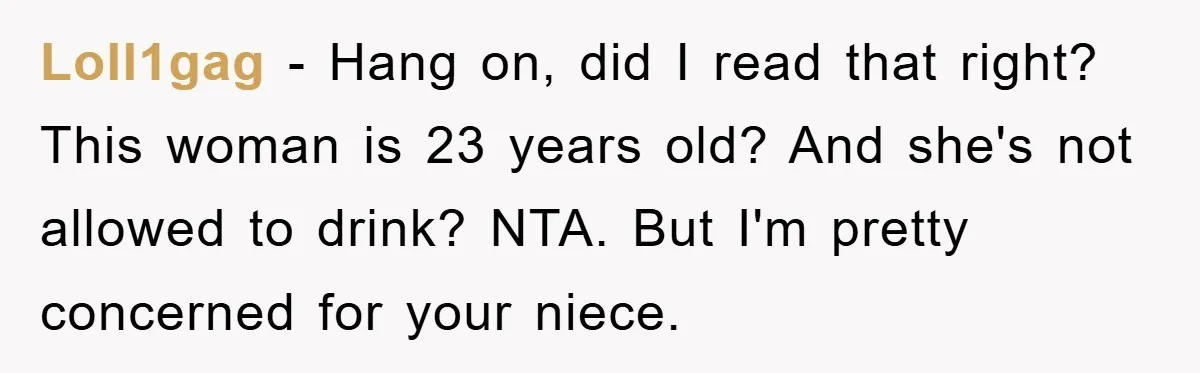 Loll1gag − Hang on, did I read that right? This woman is 23 years old? And she's not allowed to drink? NTA. But I'm pretty concerned for your niece.