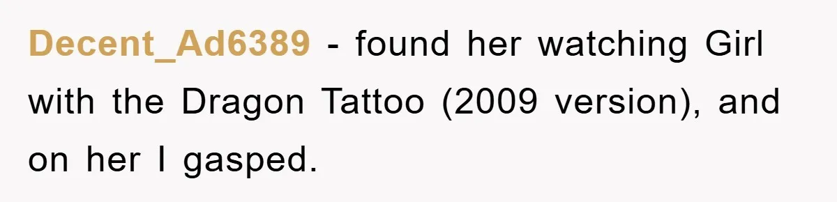 Decent_Ad6389 − found her watching Girl with the Dragon Tattoo (2009 version), and on her I gasped.