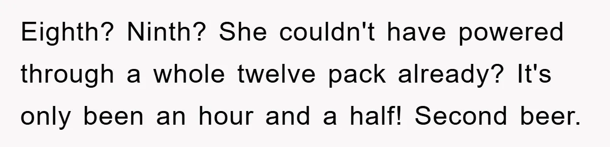 Eighth? Ninth? She couldn't have powered through a whole twelve pack already? It's only been an hour and a half! Second beer.