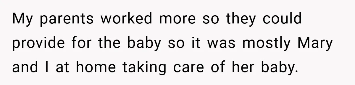 Young Woman Refuses to Sacrifice Her Future for Sister’s Baby My parents worked more so they could provide for the baby so it was mostly Mary and I at home taking care of her baby.