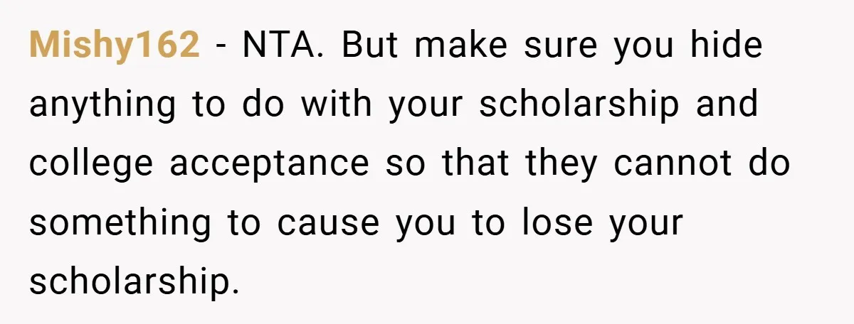 Young Woman Refuses to Sacrifice Her Future for Sister’s Baby Mishy162 − NTA. But make sure you hide anything to do with your scholarship and college acceptance so that they cannot do something to cause you to lose your scholarship.