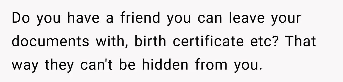 Young Woman Refuses to Sacrifice Her Future for Sister’s Baby Do you have a friend you can leave your documents with, birth certificate etc? That way they can't be hidden from you.