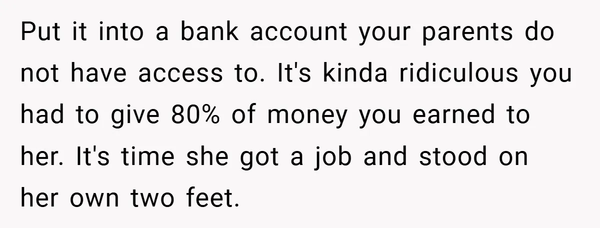Young Woman Refuses to Sacrifice Her Future for Sister’s Baby Put it into a bank account your parents do not have access to. It's kinda ridiculous you had to give 80% of money you earned to her. It's time she...