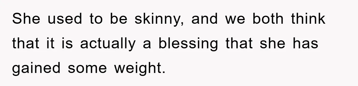 She used to be skinny, and we both think that it is actually a blessing that she has gained some weight.