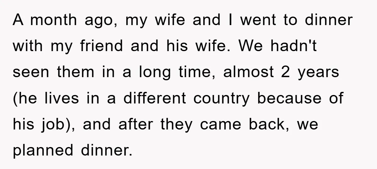 A month ago, my wife and I went to dinner with my friend and his wife. We hadn't seen them in a long time, almost 2 years (he lives in...