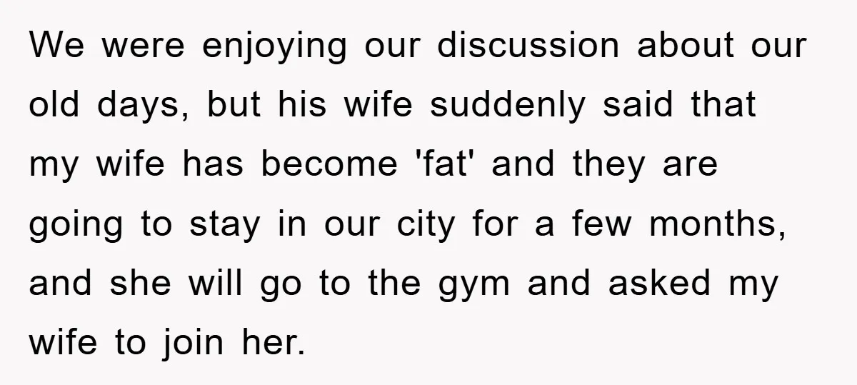 We were enjoying our discussion about our old days, but his wife suddenly said that my wife has become 'fat' and they are going to stay in our city for...