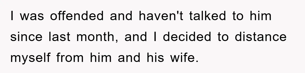 I was offended and haven't talked to him since last month, and I decided to distance myself from him and his wife.