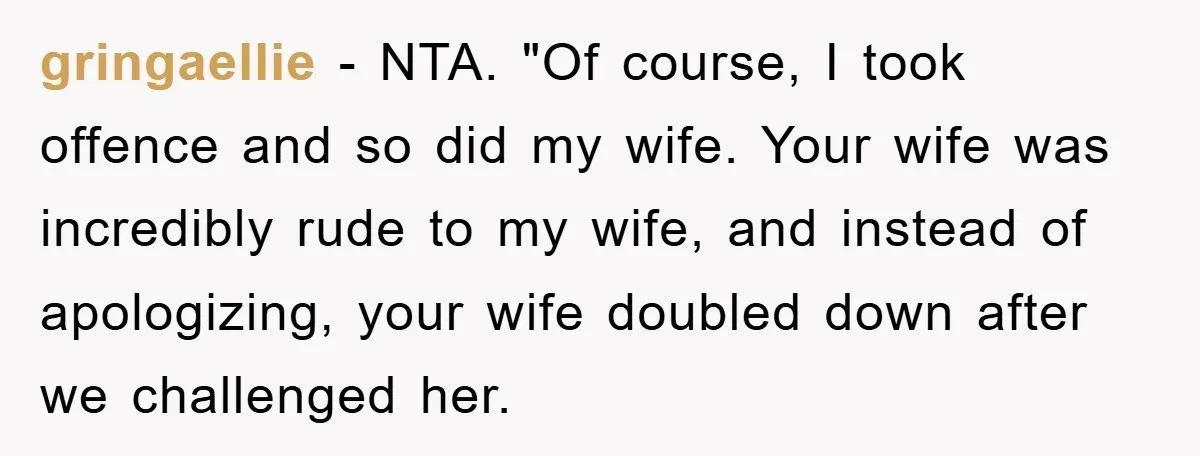 gringaellie − NTA. "Of course, I took offence and so did my wife. Your wife was incredibly rude to my wife, and instead of apologizing, your wife doubled down after...