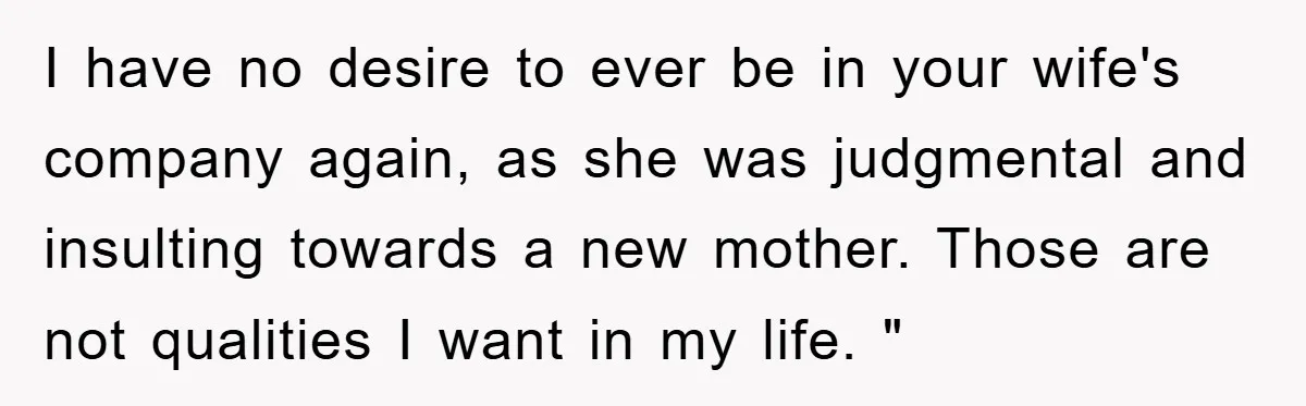 I have no desire to ever be in your wife's company again, as she was judgmental and insulting towards a new mother. Those are not qualities I want in my...