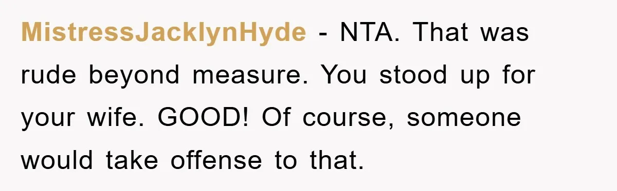 MistressJacklynHyde − NTA. That was rude beyond measure. You stood up for your wife. GOOD! Of course, someone would take offense to that.