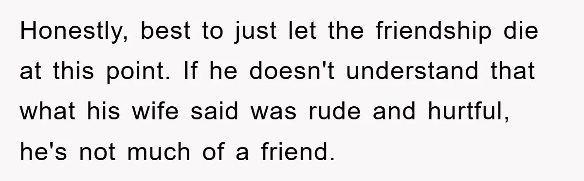 Honestly, best to just let the friendship die at this point. If he doesn't understand that what his wife said was rude and hurtful, he's not much of a friend.