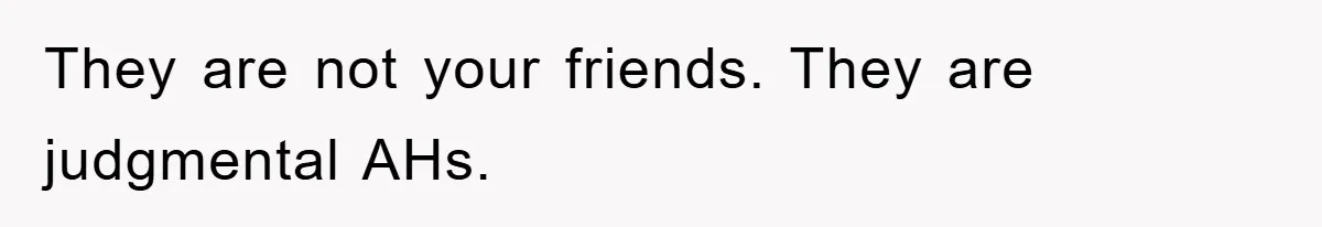 They are not your friends. They are judgmental AHs.