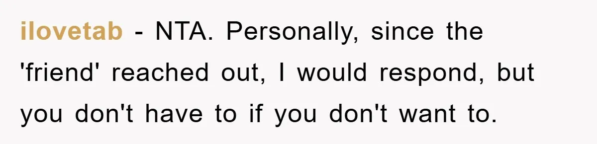 ilovetab − NTA. Personally, since the 'friend' reached out, I would respond, but you don't have to if you don't want to.