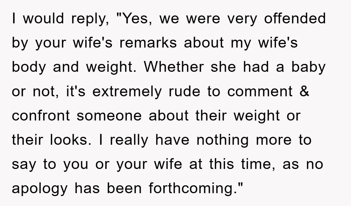 I would reply, "Yes, we were very offended by your wife's remarks about my wife's body and weight. Whether she had a baby or not, it's extremely rude to comment...