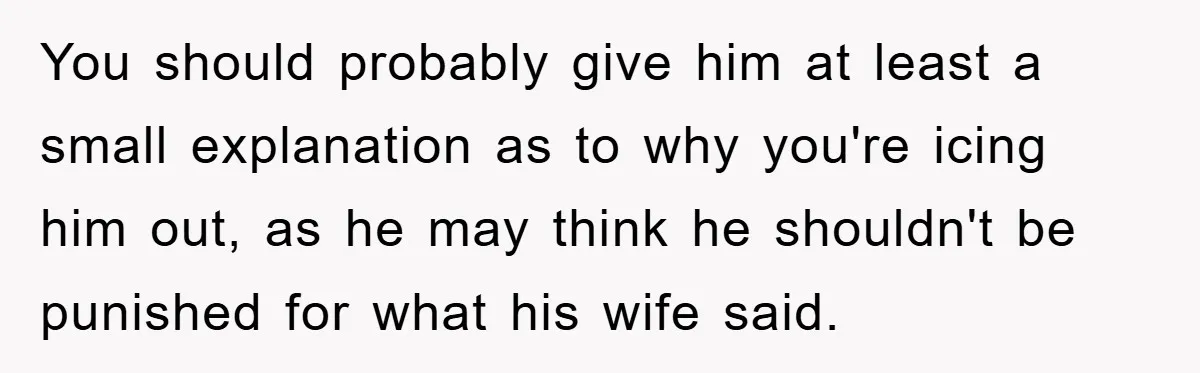 You should probably give him at least a small explanation as to why you're icing him out, as he may think he shouldn't be punished for what his wife said.