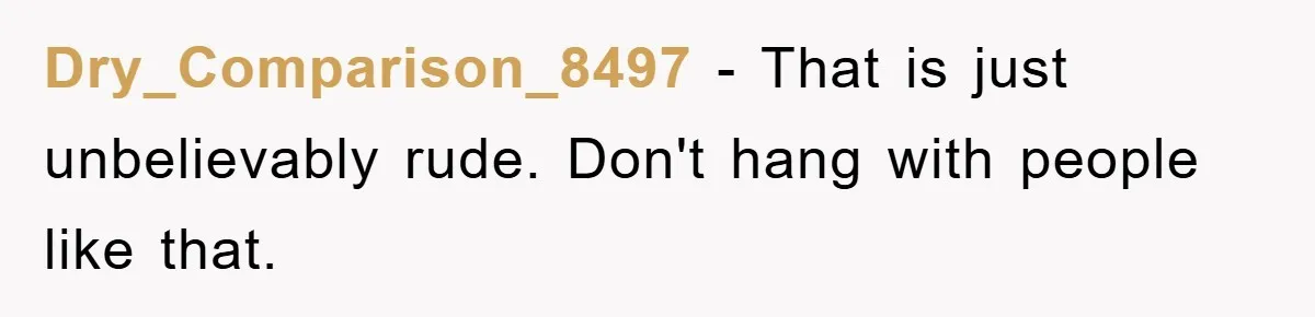 Dry_Comparison_8497 − That is just unbelievably rude. Don't hang with people like that.