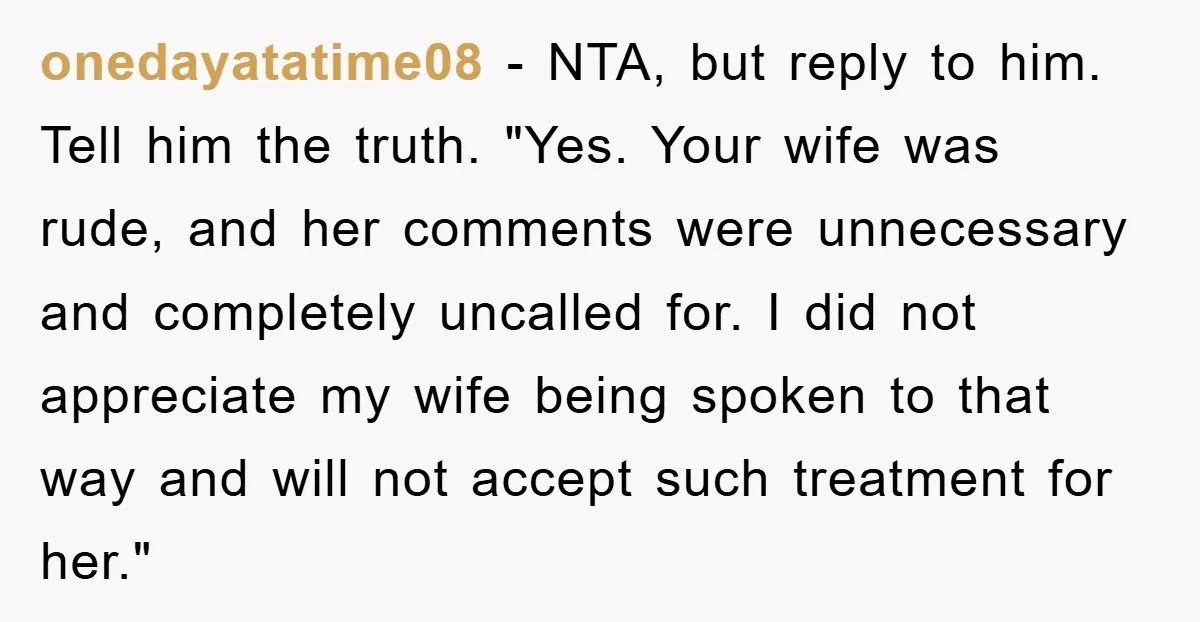 onedayatatime08 − NTA, but reply to him. Tell him the truth. "Yes. Your wife was rude, and her comments were unnecessary and completely uncalled for. I did not appreciate my...