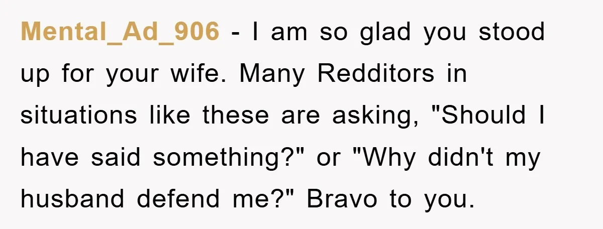 Mental_Ad_906 − I am so glad you stood up for your wife. Many Redditors in situations like these are asking, "Should I have said something?" or "Why didn't my husband...